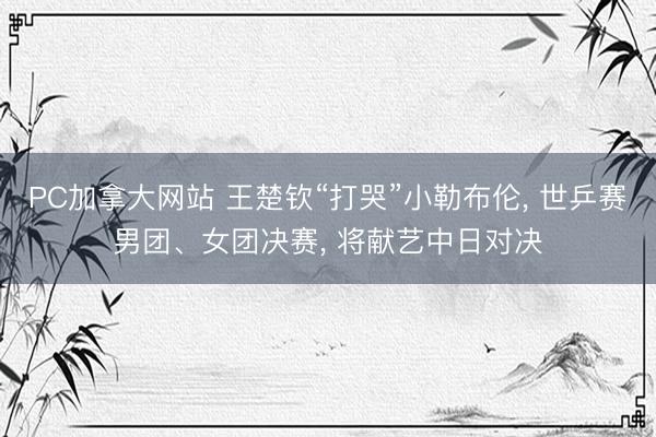 PC加拿大网站 王楚钦“打哭”小勒布伦， 世乒赛男团、女团决赛， 将献艺中日对决