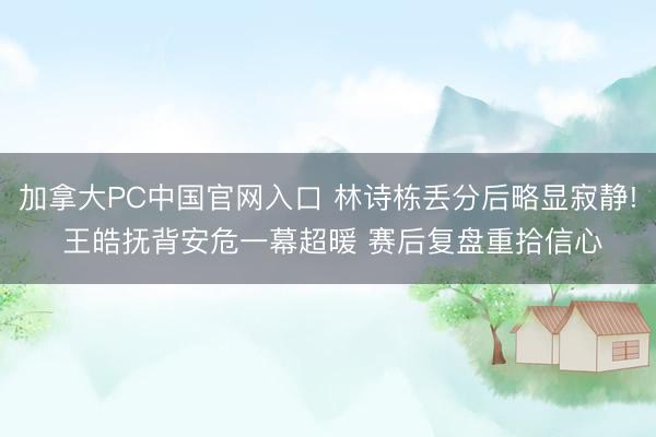 加拿大PC中国官网入口 林诗栋丢分后略显寂静! 王皓抚背安危一幕超暖 赛后复盘重拾信心
