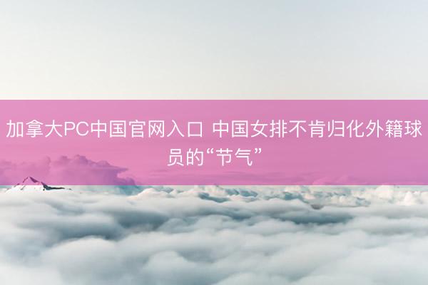 加拿大PC中国官网入口 中国女排不肯归化外籍球员的“节气”