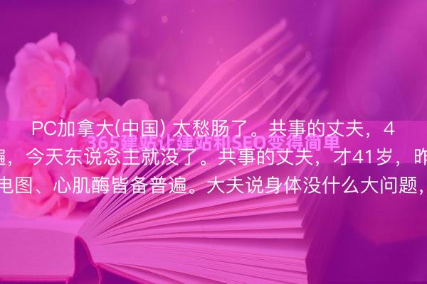 PC加拿大(中国) 太愁肠了。共事的丈夫，41岁，昨天体检一切普遍，今天东说念主就没了。共事的丈夫，才41岁，昨天刚拿到体检叙述，心电图、心肌酶皆备普遍。大夫说身体没什么大问题，贯注休息就行。效用今天早上，心源性暴毙，莫得抢救过来。孩子才10岁，父母身体都不好，全家就靠他一个东说念主挣钱养家。他走了，这个家怎...