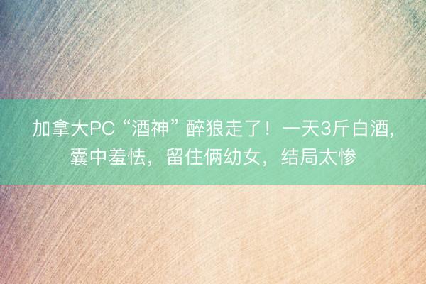 加拿大PC “酒神” 醉狼走了！一天3斤白酒，囊中羞怯，留住俩幼女，结局太惨
