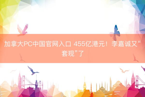 加拿大PC中国官网入口 455亿港元！李嘉诚又“套现”了