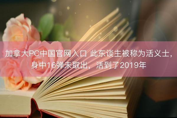 加拿大PC中国官网入口 此东谈主被称为活义士，身中16弹未取出，活到了2019年