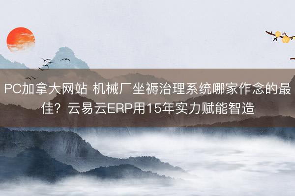 PC加拿大网站 机械厂坐褥治理系统哪家作念的最佳?云易云ERP用15年实力赋能智造