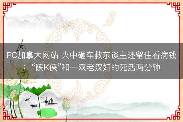 PC加拿大网站 火中砸车救东谈主还留住看病钱：“陕K侠”和一双老汉妇的死活两分钟