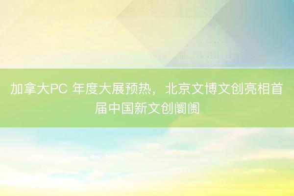加拿大PC 年度大展预热，北京文博文创亮相首届中国新文创阛阓