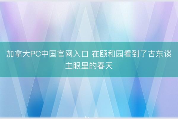 加拿大PC中国官网入口 在颐和园看到了古东谈主眼里的春天
