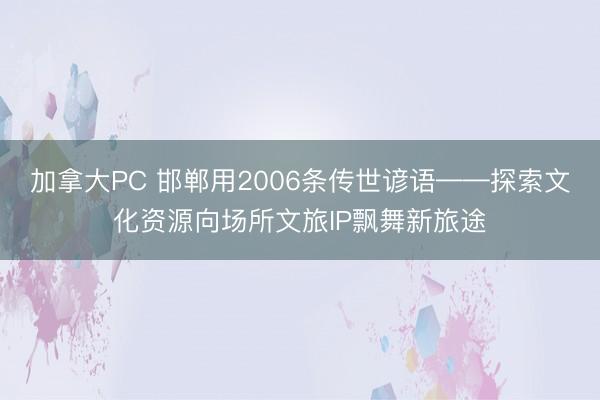 加拿大PC 邯郸用2006条传世谚语——探索文化资源向场所文旅IP飘舞新旅途