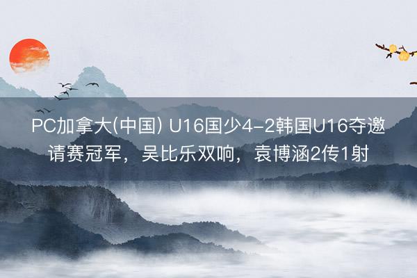 PC加拿大(中国) U16国少4-2韩国U16夺邀请赛冠军，吴比乐双响，袁博涵2传1射