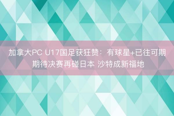 加拿大PC U17国足获狂赞：有球星+已往可期 期待决赛再碰日本 沙特成新福地