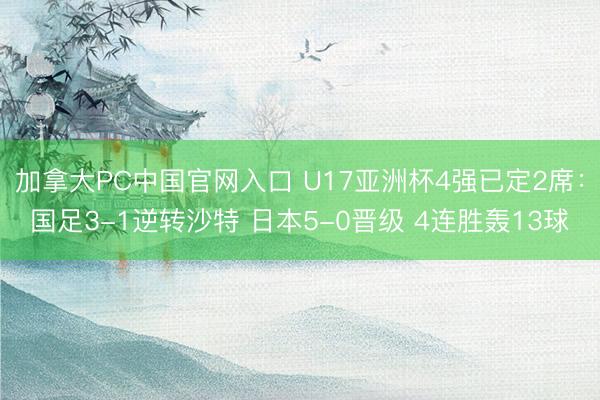 加拿大PC中国官网入口 U17亚洲杯4强已定2席：国足3-1逆转沙特 日本5-0晋级 4连胜轰13球