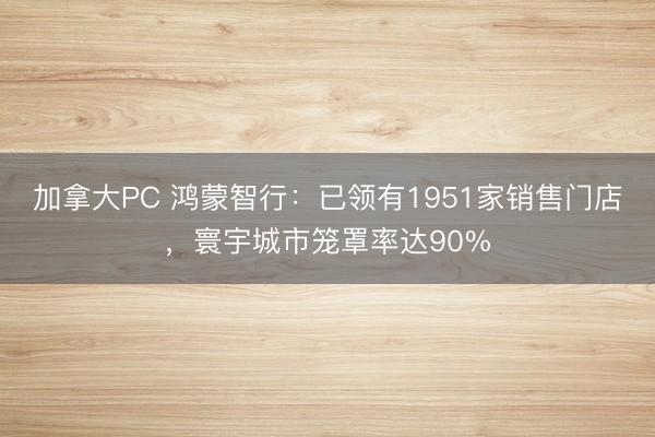 加拿大PC 鸿蒙智行：已领有1951家销售门店，寰宇城市笼罩率达90%