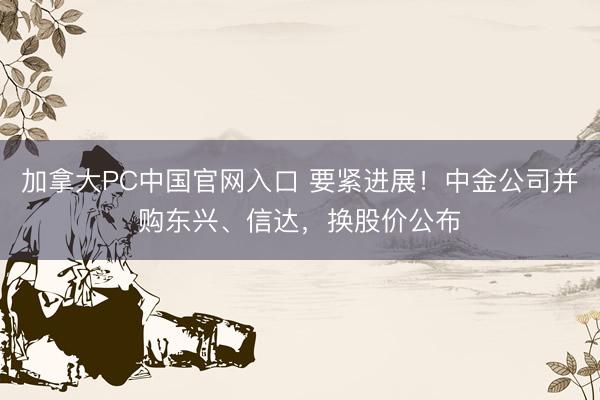 加拿大PC中国官网入口 要紧进展！中金公司并购东兴、信达，换股价公布