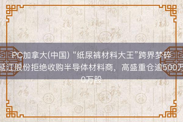 PC加拿大(中国) “纸尿裤材料大王”跨界梦碎！延江股份拒绝收购半导体材料商，高盛重仓逾500万股