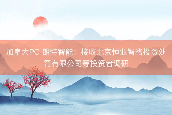 加拿大PC 朗特智能:接收北京恒业智略投资处罚有限公司等投资者调研