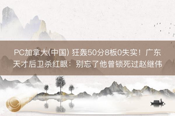 PC加拿大(中国) 狂轰50分8板0失实！广东天才后卫杀红眼：别忘了他曾锁死过赵继伟