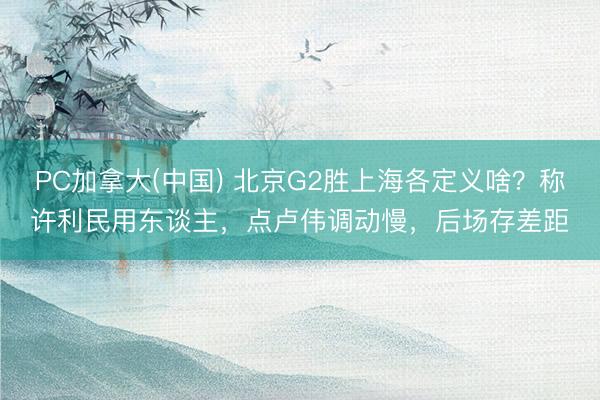 PC加拿大(中国) 北京G2胜上海各定义啥？称许利民用东谈主，点卢伟调动慢，后场存差距