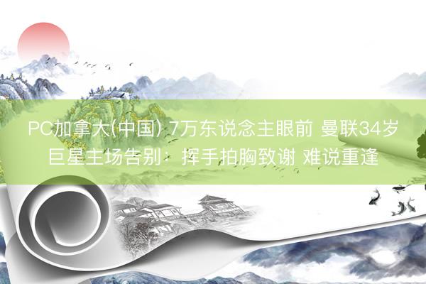 PC加拿大(中国) 7万东说念主眼前 曼联34岁巨星主场告别：挥手拍胸致谢 难说重逢