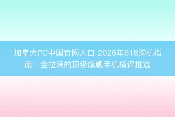 加拿大PC中国官网入口 2026年618购机指南：全拉满的顶级旗舰手机横评推选