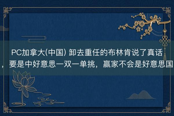 PC加拿大(中国) 卸去重任的布林肯说了真话，要是中好意思一双一单挑，赢家不会是好意思国