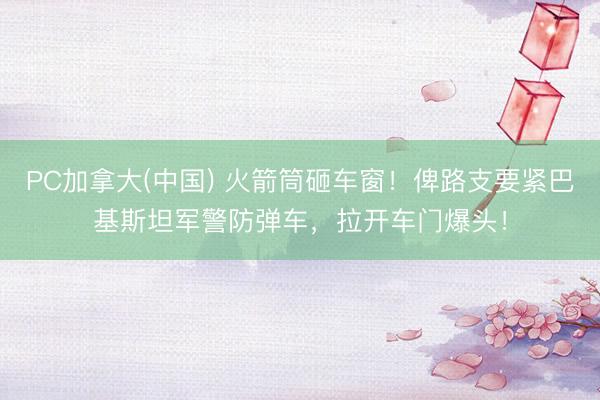 PC加拿大(中国) 火箭筒砸车窗！俾路支要紧巴基斯坦军警防弹车，拉开车门爆头！