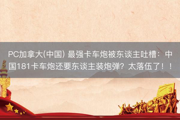 PC加拿大(中国) 最强卡车炮被东谈主吐槽:中国181卡车炮还要东谈主装炮弹?太落伍了!!