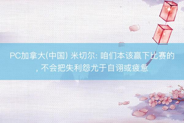 PC加拿大(中国) 米切尔: 咱们本该赢下比赛的， 不会把失利怨尤于自诩或疲惫