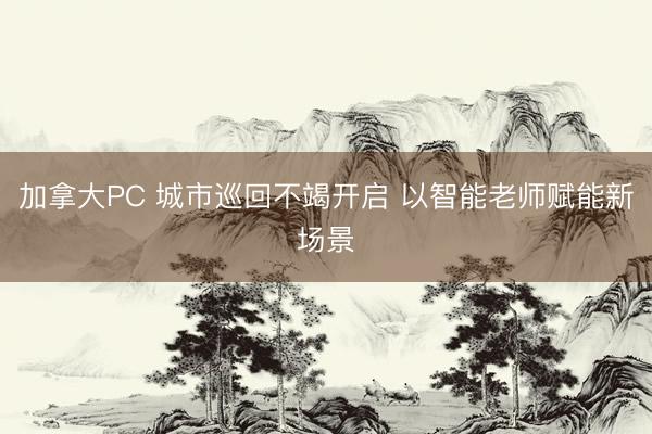 加拿大PC 城市巡回不竭开启 以智能老师赋能新场景