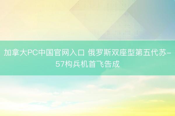 加拿大PC中国官网入口 俄罗斯双座型第五代苏-57构兵机首飞告成