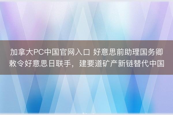 加拿大PC中国官网入口 好意思前助理国务卿敕令好意思日联手，建要道矿产新链替代中国