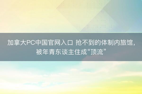 加拿大PC中国官网入口 抢不到的体制内旅馆，被年青东谈主住成“顶流”