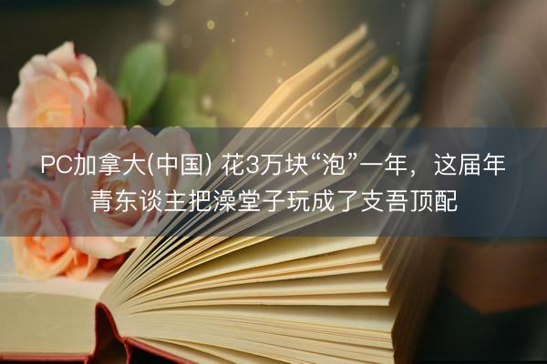 PC加拿大(中国) 花3万块“泡”一年，这届年青东谈主把澡堂子玩成了支吾顶配