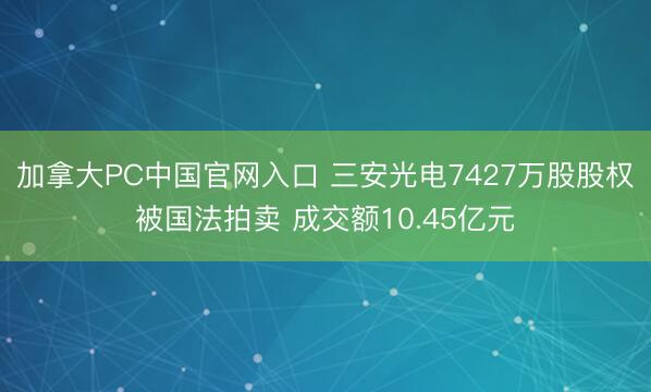 加拿大PC中国官网入口 三安光电7427万股股权被国法拍卖 成交额10.45亿元
