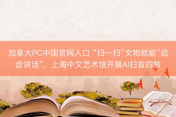加拿大PC中国官网入口 “扫一扫”文物就能“启齿讲话”，上海中文艺术馆开展AI扫盲四肢
