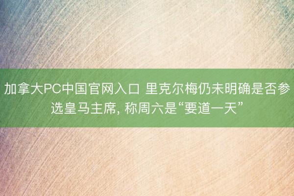 加拿大PC中国官网入口 里克尔梅仍未明确是否参选皇马主席， 称周六是“要道一天”