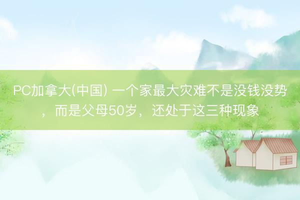 PC加拿大(中国) 一个家最大灾难不是没钱没势，而是父母50岁，还处于这三种现象
