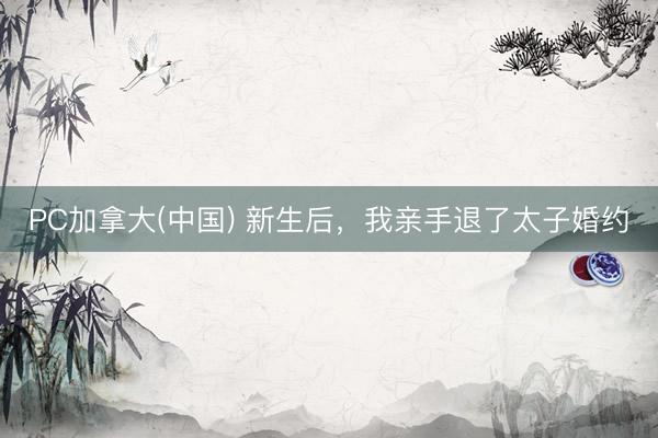 PC加拿大(中国) 新生后，我亲手退了太子婚约