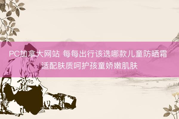 PC加拿大网站 每每出行该选哪款儿童防晒霜 适配肤质呵护孩童娇嫩肌肤