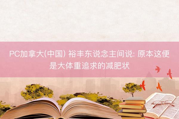 PC加拿大(中国) 裕丰东说念主间说: 原本这便是大体重追求的减肥状