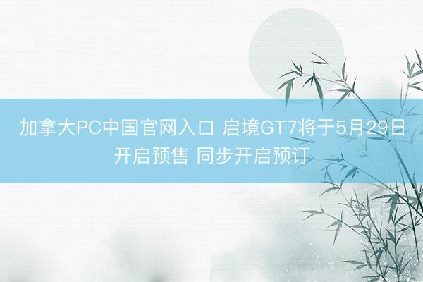 加拿大PC中国官网入口 启境GT7将于5月29日开启预售 同步开启预订