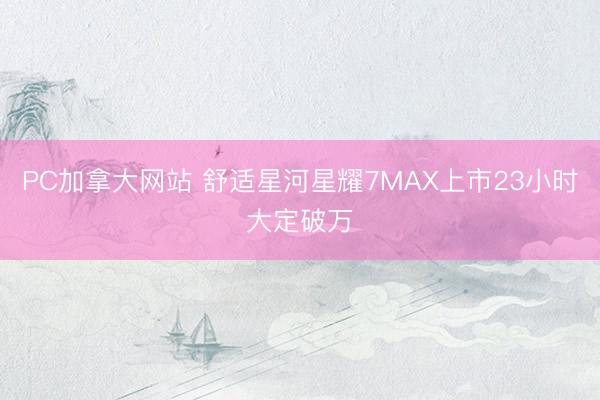 PC加拿大网站 舒适星河星耀7MAX上市23小时大定破万