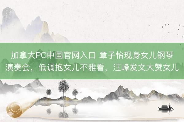 加拿大PC中国官网入口 章子怡现身女儿钢琴演奏会，低调抱女儿不雅看，汪峰发文大赞女儿
