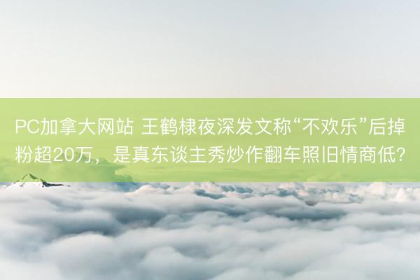 PC加拿大网站 王鹤棣夜深发文称“不欢乐”后掉粉超20万，是真东谈主秀炒作翻车照旧情商低？