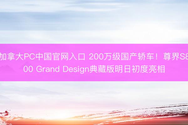 加拿大PC中国官网入口 200万级国产轿车！尊界S800 Grand Design典藏版明日初度亮相