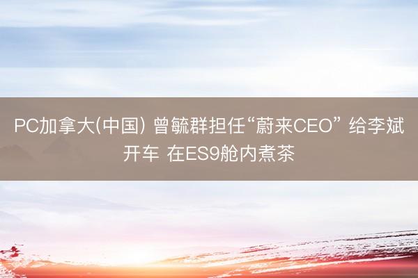 PC加拿大(中国) 曾毓群担任“蔚来CEO” 给李斌开车 在ES9舱内煮茶