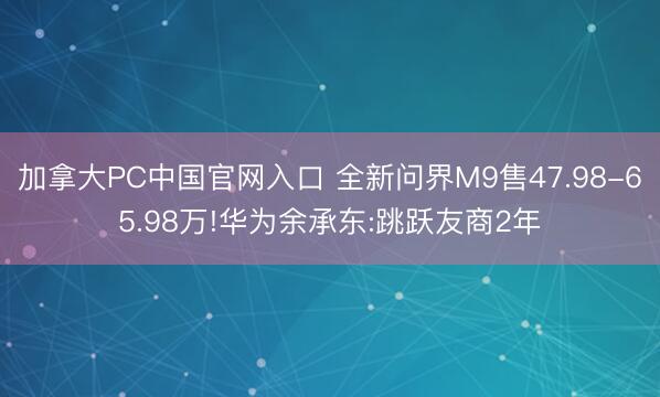 加拿大PC中国官网入口 全新问界M9售47.98-65.98万!华为余承东:跳跃友商2年