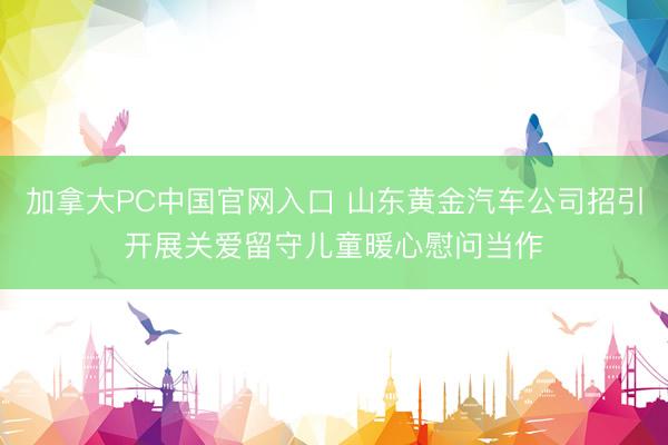 加拿大PC中国官网入口 山东黄金汽车公司招引开展关爱留守儿童暖心慰问当作