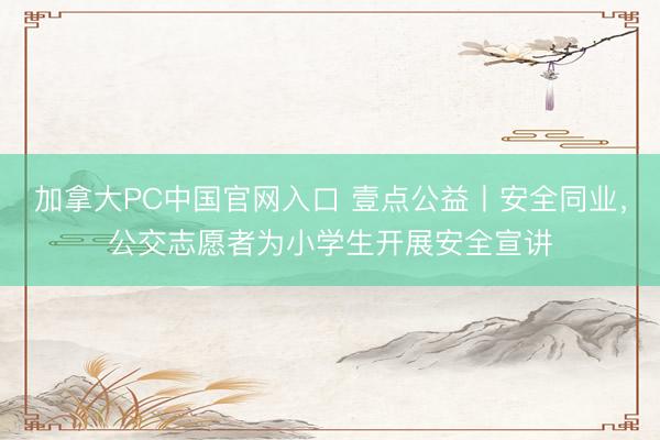 加拿大PC中国官网入口 壹点公益丨安全同业，公交志愿者为小学生开展安全宣讲