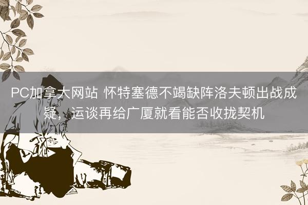 PC加拿大网站 怀特塞德不竭缺阵洛夫顿出战成疑，运谈再给广厦就看能否收拢契机