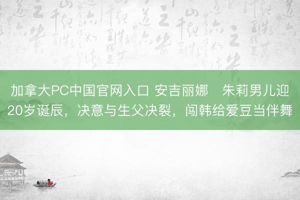 加拿大PC中国官网入口 安吉丽娜・朱莉男儿迎20岁诞辰，决意与生父决裂，闯韩给爱豆当伴舞